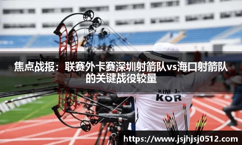 焦点战报：联赛外卡赛深圳射箭队vs海口射箭队的关键战役较量
