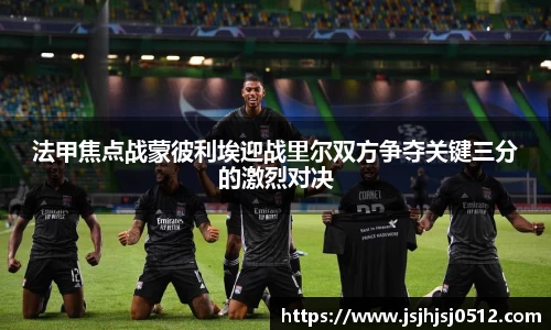 法甲焦点战蒙彼利埃迎战里尔双方争夺关键三分的激烈对决